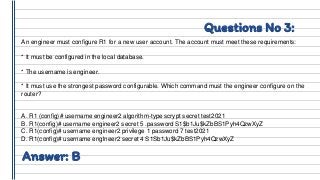 Questions No 3:
An engineer must configure R1 for a new user account. The account must meet these requirements:
* It must be configured in the local database.
* The username is engineer.
* It must use the strongest password configurable. Which command must the engineer configure on the
router?
A. R1 (config)# username engineer2 algorithm-type scrypt secret test2021
B. R1(config)# username engineer2 secret 5 .password S1$b1Ju$kZbBS1Pyh4QzwXyZ
C. R1(config)# username engineer2 privilege 1 password 7 test2021
D. R1(config)# username englneer2 secret 4 S1Sb1Ju$kZbBS1Pyh4QzwXyZ
Answer: B
 