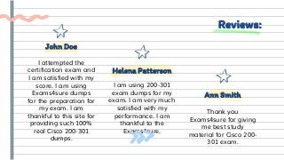 Reviews:
I am using 200-301
exam dumps for my
exam. I am very much
satisfied with my
performance. I am
thankful to the
Exams4sure.
Helena Patterson
Thank you
Exams4sure for giving
me best study
material for Cisco 200-
301 exam.
Ann Smith
I attempted the
certification exam and
I am satisfied with my
score. I am using
Exams4sure dumps
for the preparation for
my exam. I am
thankful to this site for
providing such 100%
real Cisco 200-301
dumps.
John Doe
 