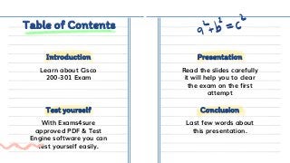 Table of Contents
Learn about Cisco
200-301 Exam
Read the slides carefully
it will help you to clear
the exam on the first
attempt
With Exams4sure
approved PDF & Test
Engine software you can
test yourself easily.
Last few words about
this presentation.
Test yourself Conclusion
Introduction Presentation
 