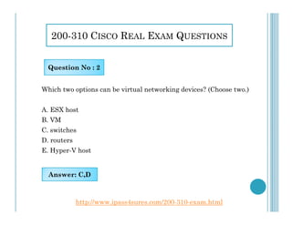 200-310 CISCO REAL EXAM QUESTIONS
Which two options can be virtual networking devices? (Choose two.)
A. ESX host
Question No : 2
A. ESX host
B. VM
C. switches
D. routers
E. Hyper-V host
Answer: C,D
http://www.ipass4sures.com/200-310-exam.html
 