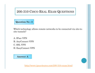 200-310 CISCO REAL EXAM QUESTIONS
Which technology allows remote networks to be connected via site-to-
site tunnels?
Question No : 3
A. IPsec VPN
B. AnyConnect VPN
C. SSL VPN
D. EasyConnect VPN
Answer: A
http://www.ipass4sures.com/200-310-exam.html
 
