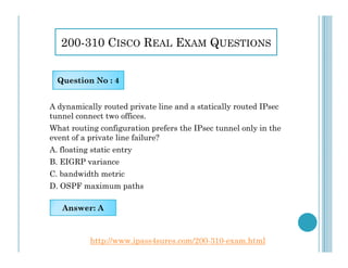 200-310 CISCO REAL EXAM QUESTIONS
A dynamically routed private line and a statically routed IPsec
tunnel connect two offices.
What routing configuration prefers the IPsec tunnel only in the
event of a private line failure?
Question No : 4
event of a private line failure?
A. floating static entry
B. EIGRP variance
C. bandwidth metric
D. OSPF maximum paths
Answer: A
http://www.ipass4sures.com/200-310-exam.html
 