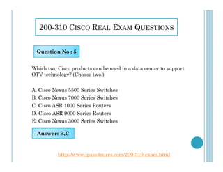 200-310 CISCO REAL EXAM QUESTIONS
Which two Cisco products can be used in a data center to support
OTV technology? (Choose two.)
Question No : 5
A. Cisco Nexus 5500 Series Switches
B. Cisco Nexus 7000 Series Switches
C. Cisco ASR 1000 Series Routers
D. Cisco ASR 9000 Series Routers
E. Cisco Nexus 3000 Series Switches
Answer: B,C
http://www.ipass4sures.com/200-310-exam.html
 