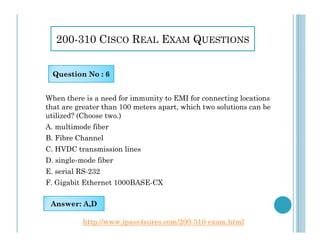 200-310 CISCO REAL EXAM QUESTIONS
When there is a need for immunity to EMI for connecting locations
that are greater than 100 meters apart, which two solutions can be
utilized? (Choose two.)
A. multimode fiber
Question No : 6
A. multimode fiber
B. Fibre Channel
C. HVDC transmission lines
D. single-mode fiber
E. serial RS-232
F. Gigabit Ethernet 1000BASE-CX
Answer: A,D
http://www.ipass4sures.com/200-310-exam.html
 