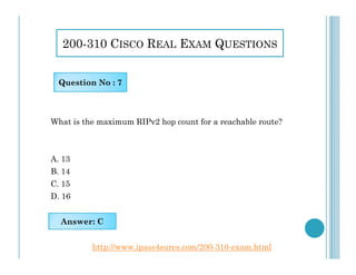 200-310 CISCO REAL EXAM QUESTIONS
What is the maximum RIPv2 hop count for a reachable route?
Question No : 7
A. 13
B. 14
C. 15
D. 16
Answer: C
http://www.ipass4sures.com/200-310-exam.html
 