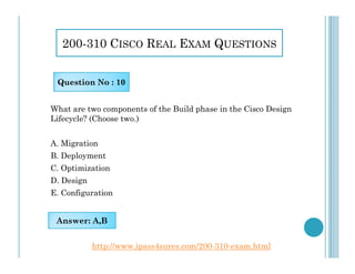 200-310 CISCO REAL EXAM QUESTIONS
What are two components of the Build phase in the Cisco Design
Lifecycle? (Choose two.)
Question No : 10
A. Migration
B. Deployment
C. Optimization
D. Design
E. Configuration
Answer: A,B
http://www.ipass4sures.com/200-310-exam.html
 