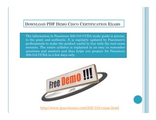 DOWNLOAD PDF DEMO CISCO CERTIFICATION EXAMS
 The information in Pass4sure 200-310 CCDA study guide is precise,
to the point and authentic. It is regularly updated by Pass4sure’s
professionals to make the product useful in line with the real exam
scenario. The entire syllabus is explained in an easy to remember
questions and answers and thus helps you prepare for Pass4sure
200-310 CCDA in a few days only.
http://www.ipass4sures.com/200-310-exam.html
 