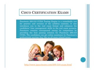 CISCO CERTIFICATION EXAMS
 Pass4sure 200-310 CCDA Testing Engine is a remarkable tool
for practice and revision of the syllabus contents. It also
introduces you to the real exam format and enhances the
candidates’ time management skills in the real exam scenario.
Pass4sure remains unsurpassed among its competitors by
providing the best passing solution for Pass4sure 200-310
CCDA. The candidates can get online assistance by Pass4sure’s
professionals anytime they like on all exam related issues.
http://www.ipass4sures.com/200-310-exam.html
 
