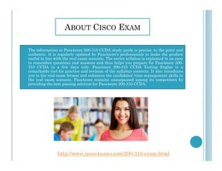 ABOUT CISCO EXAM
The information in Pass4sure 200-310 CCDA study guide is precise, to the point and
authentic. It is regularly updated by Pass4sure’s professionals to make the product
useful in line with the real exam scenario. The entire syllabus is explained in an easy
to remember questions and answers and thus helps you prepare for Pass4sure 200-
310 CCDA in a few days only. Pass4sure 200-310 CCDA Testing Engine is a
remarkable tool for practice and revision of the syllabus contents. It also introduces
you to the real exam format and enhances the candidates’ time management skills in
the real exam scenario. Pass4sure remains unsurpassed among its competitors by
providing the best passing solution for Pass4sure 200-310 CCDA.providing the best passing solution for Pass4sure 200-310 CCDA.
http://www.ipass4sures.com/200-310-exam.html
 