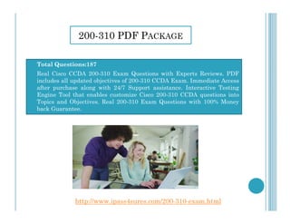 200-310 PDF PACKAGE
 Total Questions:187
 Real Cisco CCDA 200-310 Exam Questions with Experts Reviews. PDF
includes all updated objectives of 200-310 CCDA Exam. Immediate Access
after purchase along with 24/7 Support assistance. Interactive Testing
Engine Tool that enables customize Cisco 200-310 CCDA questions into
Topics and Objectives. Real 200-310 Exam Questions with 100% Money
back Guarantee.
http://www.ipass4sures.com/200-310-exam.html
 