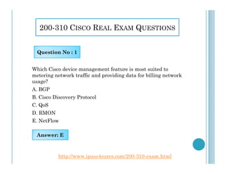 200-310 CISCO REAL EXAM QUESTIONS
Which Cisco device management feature is most suited to
metering network traffic and providing data for billing network
usage?
A. BGP
Question No : 1
A. BGP
B. Cisco Discovery Protocol
C. QoS
D. RMON
E. NetFlow
Answer: E
http://www.ipass4sures.com/200-310-exam.html
 