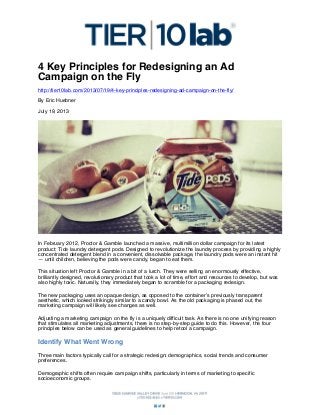 4 Key Principles for Redesigning an Ad
Campaign on the Fly
http://tier10lab.com/2013/07/19/4-key-principles-redesigning-ad-campaign-on-the-fly/
By Eric Huebner
July 19, 2013

In February 2012, Proctor & Gamble launched a massive, multimillion dollar campaign for its latest
product: Tide laundry detergent pods. Designed to revolutionize the laundry process by providing a highly
concentrated detergent blend in a convenient, dissolvable package, the laundry pods were an instant hit
— until children, believing the pods were candy, began to eat them.
This situation left Proctor & Gamble in a bit of a lurch. They were selling an enormously effective,
brilliantly designed, revolutionary product that took a lot of time, effort and resources to develop, but was
also highly toxic. Naturally, they immediately began to scramble for a packaging redesign.
The new packaging uses an opaque design, as opposed to the container’s previously transparent
aesthetic, which looked strikingly similar to a candy bowl. As the old packaging is phased out, the
marketing campaign will likely see changes as well.
Adjusting a marketing campaign on the fly is a uniquely difficult task. As there is no one unifying reason
that stimulates all marketing adjustments, there is no step-by-step guide to do this. However, the four
principles below can be used as general guidelines to help retool a campaign.

Identify What Went Wrong
Three main factors typically call for a strategic redesign: demographics, social trends and consumer
preferences.
Demographic shifts often require campaign shifts, particularly in terms of marketing to specific
socioeconomic groups.

 