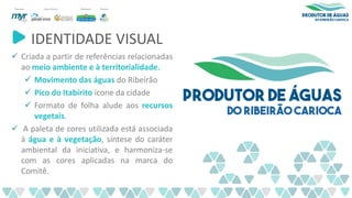 IDENTIDADE VISUAL
✓ Criada a partir de referências relacionadas
ao meio ambiente e à territorialidade.
✓ Movimento das águas do Ribeirão
✓ Pico do Itabirito ícone da cidade
✓ Formato de folha alude aos recursos
vegetais.
✓ A paleta de cores utilizada está associada
à água e à vegetação, síntese do caráter
ambiental da iniciativa, e harmoniza-se
com as cores aplicadas na marca do
Comitê.
 