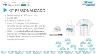 KIT PERSONALIZADO
✓ Bolsas Ecológicas: 600 (54 x 35 x 15 cm).
✓ Bonés: 600
✓ Camisetas: 600 em malha
✓ Canetas Ecológicas: 150 distribuídas
somente para os participantes do curso de
capacitação com produtores/agricultores.
✓ Os kits serão distribuídos principalmente
durante os eventos de educação ambiental
e capacitação, com alunos, professores e
proprietários rurais.
 