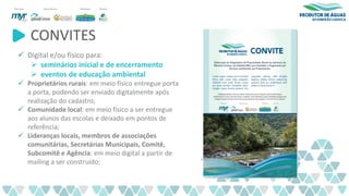 CONVITES
✓ Digital e/ou físico para:
➢ seminários inicial e de encerramento
➢ eventos de educação ambiental
✓ Proprietários rurais: em meio físico entregue porta
a porta, podendo ser enviado digitalmente após
realização do cadastro;
✓ Comunidade local: em meio físico a ser entregue
aos alunos das escolas e deixado em pontos de
referência;
✓ Lideranças locais, membros de associações
comunitárias, Secretárias Municipais, Comitê,
Subcomitê e Agência: em meio digital a partir de
mailing a ser construído;
 