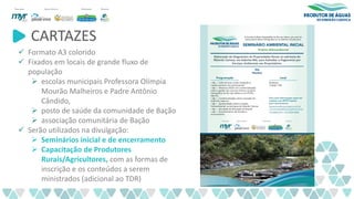 CARTAZES
✓ Formato A3 colorido
✓ Fixados em locais de grande fluxo de
população
➢ escolas municipais Professora Olímpia
Mourão Malheiros e Padre Antônio
Cândido,
➢ posto de saúde da comunidade de Bação
➢ associação comunitária de Bação
✓ Serão utilizados na divulgação:
➢ Seminários inicial e de encerramento
➢ Capacitação de Produtores
Rurais/Agricultores, com as formas de
inscrição e os conteúdos a serem
ministrados (adicional ao TDR)
 