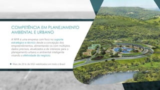 COMPETÊNCIA EM PLANEJAMENTO
AMBIENTAL E URBANO
A MYR é uma empresa com foco no suporte
estratégico e técnico desde a concepção dos
empreendimentos, alimentando-os com múltiplos
dados precisos, atualizados e de interesse para o
planejamento urbano e ambiental inteligente
visando a efetividade do negócio.
Mais de 20 bi de VGV viabilizados em todo o Brasil
 