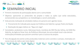 SEMINÁRIO INICIAL
✓ Primeiro momento de participação aberta com a comunidade
✓ Objetivo: apresentar as pretensões do projeto e todas as ações que serão executadas,
esclarecendo seus propósitos e as metodologias a serem praticadas.
✓ Está prevista realização de atividades lúdicas em parceria com agentes locais.
➢ Previamente foi indicado pela equipe da Prefeitura de Itabirito o grupo Teatro do Bação
➢ Realização de jogos lúdicos ex: “Água em Jogo”.
✓ Convidados: produtores rurais, lideranças locais, membros do CBH Rio das Velhas, do SCBH Rio
Itabirito, da Agência Peixe Vivo, da Prefeitura Municipal, da comunidade local e das demais
instituições/entidades que possam contribuir para o sucesso do projeto.
✓ Para divulgação do evento serão produzidos materiais como convites e cartazes, chamadas em
canais locais de rádio e por meio digital.
 