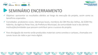 SEMINÁRIO ENCERRAMENTO
✓ Objetivo: apresentar os resultados obtidos ao longo da execução do projeto, assim como os
benefícios esperados.
✓ Convidados: produtores rurais, lideranças locais, membros do CBH Rio das Velhas, do SCBH Rio
Itabirito, da Agência Peixe Vivo, da Prefeitura Municipal, da comunidade local e das demais
instituições/entidades que possam contribuir para o sucesso do projeto.
✓ Para divulgação do evento serão produzidos materiais como convites e cartazes, chamadas em
canais locais de rádio e por meio digital.
 