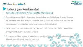 Educação Ambiental
➢ Formação ambiental com Professores (20 a 30 professores)
✓ Potencializar as atividades do projeto, diminuindo a possibilidade de desenvolvimento
de atividades que não estejam coerentes com a realidade local e que possam ter
continuidade, mesmo após o encerramento do período contratual.
✓ Capacitação de multiplicadores a respeito das temáticas hidro ambientais,
principalmente quanto as questões locais.
✓ O curso um módulo teórico (4 horas) e outro prático (4 horas) sobre temas ambientais
a serem definidos junto à Sec. de Educação.
 