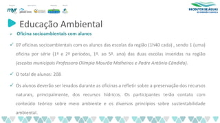 Educação Ambiental
➢ Oficina socioambientais com alunos
✓ 07 oficinas socioambientais com os alunos das escolas da região (1h40 cada) , sendo 1 (uma)
oficina por série (1º e 2º períodos, 1º. ao 5º. ano) das duas escolas inseridas na região
(escolas municipais Professora Olímpia Mourão Malheiros e Padre Antônio Cândido).
✓ O total de alunos: 208
✓ Os alunos deverão ser levados durante as oficinas a refletir sobre a preservação dos recursos
naturais, principalmente, dos recursos hídricos. Os participantes terão contato com
conteúdo teórico sobre meio ambiente e os diversos princípios sobre sustentabilidade
ambiental.
 