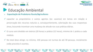 Educação Ambiental
➢ Capacitação de Produtores Rurais/Agricultores
✓ capacitar os proprietários e outros agentes (ex: caseiros) em temas em relação à
preservação dos recursos naturais e, consequentemente, valorização das suas respectivas
áreas, buscando incentivar uma mudança de atitude nas suas práticas diárias.
✓ O curso será dividido em teórico (20 horas) e prático (12 horas), mínimo de 1 prática a cada
módulo.
✓ No total deve atingir, no mínimo, 150 pessoas em turmas de até 30 pessoas, inicialmente
estão previstos 5 eventos.
 