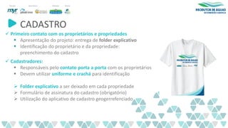 CADASTRO
✓ Primeiro contato com os proprietários e propriedades
▪ Apresentação do projeto: entrega de folder explicativo
▪ Identificação do proprietário e da propriedade:
preenchimento do cadastro
✓ Cadastradores:
▪ Responsáveis pelo contato porta a porta com os proprietários
▪ Devem utilizar uniforme e crachá para identificação
➢ Folder explicativo a ser deixado em cada propriedade
➢ Formulário de assinatura do cadastro (obrigatório)
➢ Utilização do aplicativo de cadastro geogerrefenciado
 