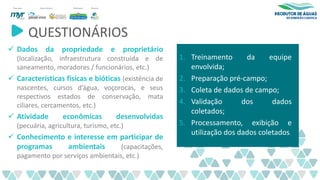 QUESTIONÁRIOS
✓ Dados da propriedade e proprietário
(localização, infraestrutura construída e de
saneamento, moradores / funcionários, etc.)
✓ Características físicas e bióticas (existência de
nascentes, cursos d’água, voçorocas, e seus
respectivos estados de conservação, mata
ciliares, cercamentos, etc.)
✓ Atividade econômicas desenvolvidas
(pecuária, agricultura, turismo, etc.)
✓ Conhecimento e interesse em participar de
programas ambientais (capacitações,
pagamento por serviços ambientais, etc.)
1. Treinamento da equipe
envolvida;
2. Preparação pré-campo;
3. Coleta de dados de campo;
4. Validação dos dados
coletados;
5. Processamento, exibição e
utilização dos dados coletados.
 