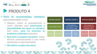 PRODUTO 4
✓ Plano de recomendações individuais
para propriedades rurais
✓ Objetivo: indicar os procedimentos a
serem adotados para potencializar a
disponibilidade das águas na sub-bacia,
bem como, sanar ou minimizar os
problemas ambientais existentes;
✓ Base para os projetos executivos: indicar
técnicas conservacionistas e suas metas
apropriadas a cada propriedade
✓ Não define as ações executivas.
 