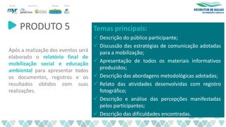 PRODUTO 5
Após a realização dos eventos será
elaborado o relatório final de
mobilização social e educação
ambiental para apresentar todos
os documentos, registros e os
resultados obtidos com suas
realizações.
Temas principais:
✓ Descrição do público participante;
✓ Discussão das estratégias de comunicação adotadas
para a mobilização;
✓ Apresentação de todos os materiais informativos
produzidos;
✓ Descrição das abordagens metodológicas adotadas;
✓ Relato das atividades desenvolvidas com registro
fotográfico;
✓ Descrição e análise das percepções manifestadas
pelos participantes;
✓ Descrição das dificuldades encontradas.
 