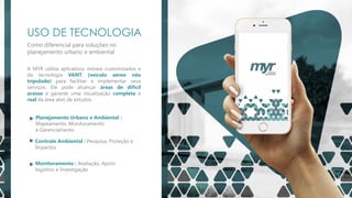 USO DE TECNOLOGIA
Como diferencial para soluções no
planejamento urbano e ambiental
A MYR utiliza aplicativos móveis customizados e
da tecnologia VANT (veículo aéreo não
tripulado) para facilitar e implementar seus
serviços. Ele pode alcançar áreas de difícil
acesso e garante uma visualização completa e
real da área alvo de estudos
Planejamento Urbano e Ambiental :
Mapeamento, Monitoramento
e Gerenciamento
Controle Ambiental : Pesquisa, Proteção e
Impactos
Monitoramento : Avaliação, Apoio
logístico e Investigação
 