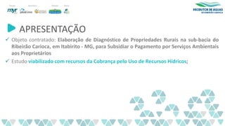APRESENTAÇÃO
✓ Objeto contratado: Elaboração de Diagnóstico de Propriedades Rurais na sub-bacia do
Ribeirão Carioca, em Itabirito - MG, para Subsidiar o Pagamento por Serviços Ambientais
aos Proprietários
✓ Estudo viabilizado com recursos da Cobrança pelo Uso de Recursos Hídricos;
 