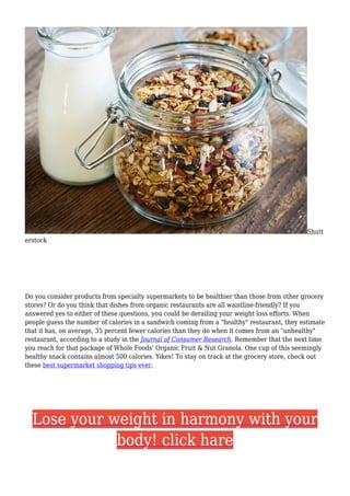 Shutt
erstock
Do you consider products from specialty supermarkets to be healthier than those from other grocery
stores? Or do you think that dishes from organic restaurants are all waistline-friendly? If you
answered yes to either of these questions, you could be derailing your weight loss efforts. When
people guess the number of calories in a sandwich coming from a "healthy" restaurant, they estimate
that it has, on average, 35 percent fewer calories than they do when it comes from an "unhealthy"
restaurant, according to a study in the Journal of Consumer Research. Remember that the next time
you reach for that package of Whole Foods' Organic Fruit & Nut Granola. One cup of this seemingly
healthy snack contains almost 500 calories. Yikes! To stay on track at the grocery store, check out
these best supermarket shopping tips ever.
Lose your weight in harmony with your
body! click hare
 