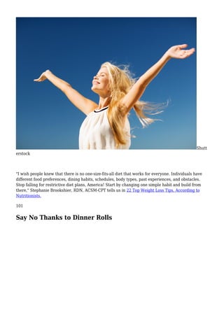 Shutt
erstock
"I wish people knew that there is no one-size-fits-all diet that works for everyone. Individuals have
different food preferences, dining habits, schedules, body types, past experiences, and obstacles.
Stop falling for restrictive diet plans, America! Start by changing one simple habit and build from
there," Stephanie Brookshier, RDN, ACSM-CPT tells us in 22 Top Weight Loss Tips, According to
Nutritionists.
101
Say No Thanks to Dinner Rolls
 