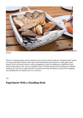 Shutt
erstock
There's no denying dinner rolls are delicious, but you don't need to take the "breaking bread" aspect
of a meal so literally. Instead, steer clear of the bread basket and munch on a leafy green salad
instead. If the carb-heavy starter is still too tempting to avoid, try nibbling on a high-fiber snack
before sitting down to eat, such as a handful of nuts. The fiber found in nuts will keep you satiated,
meaning you won't be as easily induced to reach for the bread and butter, and you'll be swapping
out unhealthy fats for healthy ones. It's a win-win!
102
Experiment With a Standing Desk
 