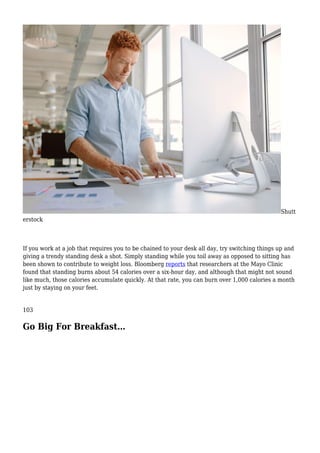 Shutt
erstock
If you work at a job that requires you to be chained to your desk all day, try switching things up and
giving a trendy standing desk a shot. Simply standing while you toil away as opposed to sitting has
been shown to contribute to weight loss. Bloomberg reports that researchers at the Mayo Clinic
found that standing burns about 54 calories over a six-hour day, and although that might not sound
like much, those calories accumulate quickly. At that rate, you can burn over 1,000 calories a month
just by staying on your feet.
103
Go Big For Breakfast…
 