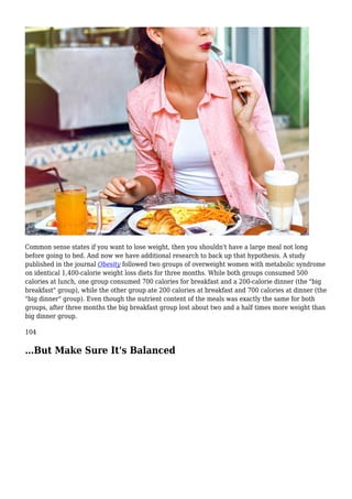 Common sense states if you want to lose weight, then you shouldn't have a large meal not long
before going to bed. And now we have additional research to back up that hypothesis. A study
published in the journal Obesity followed two groups of overweight women with metabolic syndrome
on identical 1,400-calorie weight loss diets for three months. While both groups consumed 500
calories at lunch, one group consumed 700 calories for breakfast and a 200-calorie dinner (the "big
breakfast" group), while the other group ate 200 calories at breakfast and 700 calories at dinner (the
"big dinner" group). Even though the nutrient content of the meals was exactly the same for both
groups, after three months the big breakfast group lost about two and a half times more weight than
big dinner group.
104
…But Make Sure It's Balanced
 