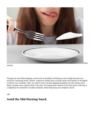 Shutt
erstock
Though you may think skipping a meal such as breakfast will help you lose weight because you
would be consuming fewer calories, numerous studies have actually shown that bailing on breakfast
is bad for your waistline. Why, you ask? It turns out that skipping breakfast not only means you'll
likely consume more calories later in the day, but eating more calories in the later part of the day is
a nightmare for metabolic circadian rhythms, which help keep your weight in check.
106
Avoid the Mid-Morning Snack
 