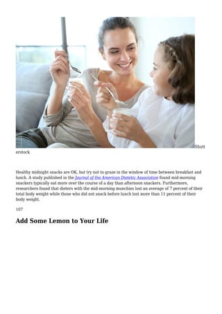 Shutt
erstock
Healthy midnight snacks are OK, but try not to graze in the window of time between breakfast and
lunch. A study published in the Journal of the American Dietetic Association found mid-morning
snackers typically eat more over the course of a day than afternoon snackers. Furthermore,
researchers found that dieters with the mid-morning munchies lost an average of 7 percent of their
total body weight while those who did not snack before lunch lost more than 11 percent of their
body weight.
107
Add Some Lemon to Your Life
 