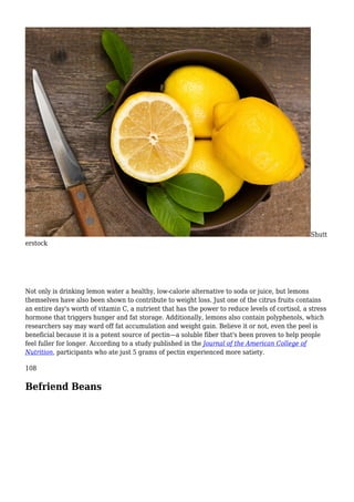 Shutt
erstock
Not only is drinking lemon water a healthy, low-calorie alternative to soda or juice, but lemons
themselves have also been shown to contribute to weight loss. Just one of the citrus fruits contains
an entire day's worth of vitamin C, a nutrient that has the power to reduce levels of cortisol, a stress
hormone that triggers hunger and fat storage. Additionally, lemons also contain polyphenols, which
researchers say may ward off fat accumulation and weight gain. Believe it or not, even the peel is
beneficial because it is a potent source of pectin—a soluble fiber that's been proven to help people
feel fuller for longer. According to a study published in the Journal of the American College of
Nutrition, participants who ate just 5 grams of pectin experienced more satiety.
108
Befriend Beans
 