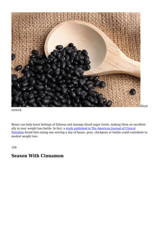 Shutt
erstock
Beans can help boost feelings of fullness and manage blood sugar levels, making them an excellent
ally in your weight loss battle. In fact, a study published in The American Journal of Clinical
Nutrition found that eating one serving a day of beans, peas, chickpeas or lentils could contribute to
modest weight loss.
109
Season With Cinnamon
 