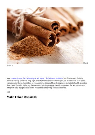 Shutt
erstock
New research from the University of Michigan Life Sciences Institute has determined that the
popular holiday spice can help fight obesity thanks to cinnamaldehyde, an essential oil that gives
cinnamon its flavor. According to researchers, cinnamaldehyde improves metabolic health by acting
directly on fat cells, inducing them to start burning energy via thermogenesis. To work cinnamon
into your diet, try sprinkling some on oatmeal or sipping on cinnamon tea.
110
Make Fewer Decisions
 
