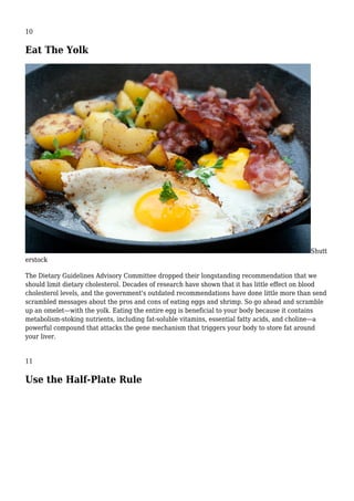 10
Eat The Yolk
Shutt
erstock
The Dietary Guidelines Advisory Committee dropped their longstanding recommendation that we
should limit dietary cholesterol. Decades of research have shown that it has little effect on blood
cholesterol levels, and the government's outdated recommendations have done little more than send
scrambled messages about the pros and cons of eating eggs and shrimp. So go ahead and scramble
up an omelet—with the yolk. Eating the entire egg is beneficial to your body because it contains
metabolism-stoking nutrients, including fat-soluble vitamins, essential fatty acids, and choline—a
powerful compound that attacks the gene mechanism that triggers your body to store fat around
your liver.
11
Use the Half-Plate Rule
 