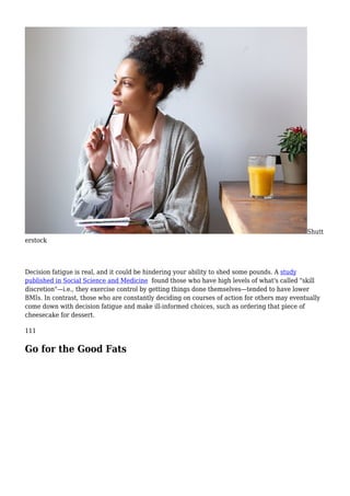 Shutt
erstock
Decision fatigue is real, and it could be hindering your ability to shed some pounds. A study
published in Social Science and Medicine found those who have high levels of what's called "skill
discretion"—i.e., they exercise control by getting things done themselves—tended to have lower
BMIs. In contrast, those who are constantly deciding on courses of action for others may eventually
come down with decision fatigue and make ill-informed choices, such as ordering that piece of
cheesecake for dessert.
111
Go for the Good Fats
 