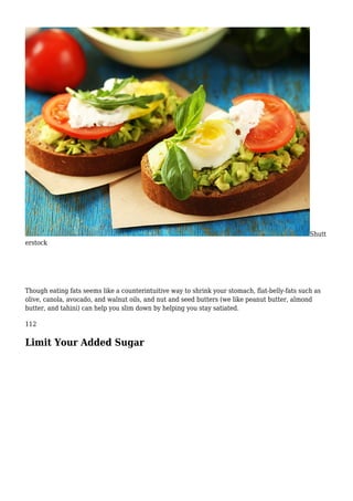 Shutt
erstock
Though eating fats seems like a counterintuitive way to shrink your stomach, flat-belly-fats such as
olive, canola, avocado, and walnut oils, and nut and seed butters (we like peanut butter, almond
butter, and tahini) can help you slim down by helping you stay satiated.
112
Limit Your Added Sugar
 