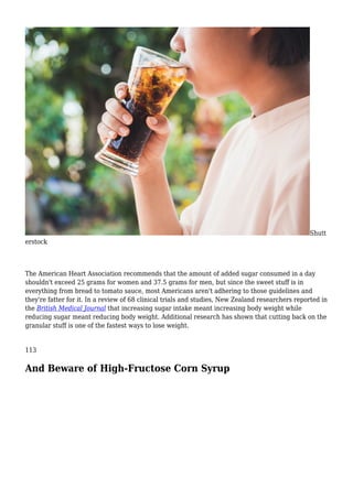Shutt
erstock
The American Heart Association recommends that the amount of added sugar consumed in a day
shouldn't exceed 25 grams for women and 37.5 grams for men, but since the sweet stuff is in
everything from bread to tomato sauce, most Americans aren't adhering to those guidelines and
they're fatter for it. In a review of 68 clinical trials and studies, New Zealand researchers reported in
the British Medical Journal that increasing sugar intake meant increasing body weight while
reducing sugar meant reducing body weight. Additional research has shown that cutting back on the
granular stuff is one of the fastest ways to lose weight.
113
And Beware of High-Fructose Corn Syrup
 