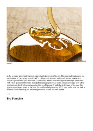Shutt
erstock
As far as sugar goes, high-fructose corn syrup is the worst of the lot. The man-made substance is a
combination of corn syrup (which itself is 100 percent glucose) and pure fructose, making it a
unique nightmare for your waistline. In one study, researchers fed subjects beverages sweetened
with either glucose or fructose. Though both groups gained the same amount of weight over a two-
month period, the fructose group gained its weight primarily as belly fat because of the way this
type of sugar is processed in the liver. To avoid the belly-bloating HFCS trap, make sure you look at
nutrition labels carefully and ditch the processed snacks and fruit drinks.
114
Try Tyrosine
 
