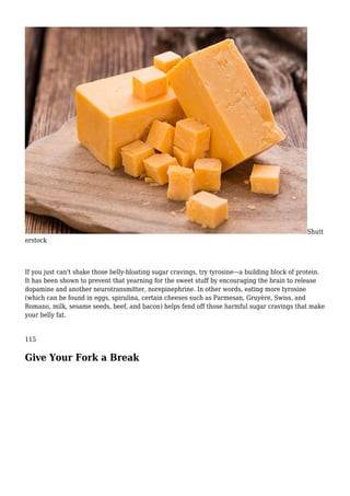 Shutt
erstock
If you just can't shake those belly-bloating sugar cravings, try tyrosine—a building block of protein.
It has been shown to prevent that yearning for the sweet stuff by encouraging the brain to release
dopamine and another neurotransmitter, norepinephrine. In other words, eating more tyrosine
(which can be found in eggs, spirulina, certain cheeses such as Parmesan, Gruyère, Swiss, and
Romano, milk, sesame seeds, beef, and bacon) helps fend off those harmful sugar cravings that make
your belly fat.
115
Give Your Fork a Break
 