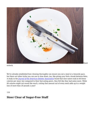 Shutt
erstock
We've already established how chewing thoroughly can ensure you eat a meal at a leisurely pace,
but there are other tricks you can use to slow down, too, like giving your fork a break between bites.
A study in the Journal of the American Dietetic Association found that slow eaters took in 66 fewer
calories per meal, but compared to their fast-eating peers, they felt like they had eaten more. While
66 calories might not sound like much, cutting that amount out of every meal adds up to a weight
loss of more than 20 pounds a year!
116
Steer Clear of Sugar-Free Stuff
 