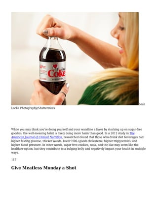 Sean
Locke Photography/Shutterstock
While you may think you're doing yourself and your waistline a favor by stocking up on sugar-free
goodies, the well-meaning habit is likely doing more harm than good. In a 2012 study in The
American Journal of Clinical Nutrition, researchers found that those who drank diet beverages had
higher fasting glucose, thicker waists, lower HDL (good) cholesterol, higher triglycerides, and
higher blood pressure. In other words, sugar-free cookies, soda, and the like may seem like the
healthier option, but they contribute to a bulging belly and negatively impact your health in multiple
ways.
117
Give Meatless Monday a Shot
 